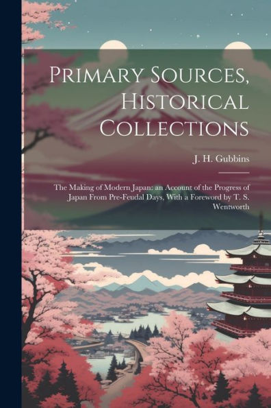 Primary Sources, Historical Collections: The Making Of Modern Japan: An Account Of The Progress Of Japan From Pre-Feudal Days, With A Foreword By T. S. Wentworth