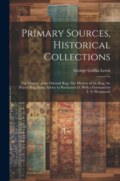 Primary Sources, Historical Collections: The Mystery Of The Oriental Rug: The Mystery Of The Rug, The Prayer Rug, Some Advice To Purchasers O, With A Foreword By T. S. Wentworth