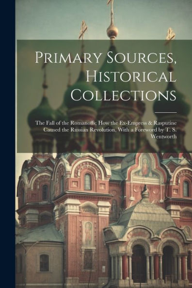Primary Sources, Historical Collections: The Fall Of The Romanoffs; How The Ex-Empress & Rasputine Caused The Russian Revolution, With A Foreword By T. S. Wentworth