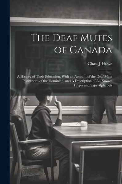 The Deaf Mutes Of Canada: A History Of Their Education, With An Account Of The Deaf Mute Institutions Of The Dominion, And A Description Of All Known Finger And Sign Alphabets