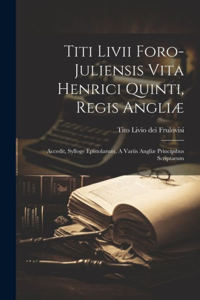 Titi Livii Foro-Juliensis Vita Henrici Quinti, Regis Angliæ: Accedit, Sylloge Epistolarum, A Variis Angliæ Principibus Scriptarum