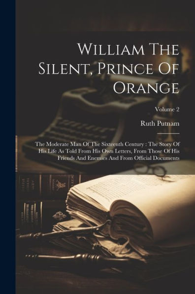 William The Silent, Prince Of Orange: The Moderate Man Of The Sixteenth Century: The Story Of His Life As Told From His Own Letters, From Those Of His ... Enemies And From Official Documents; Volume 2