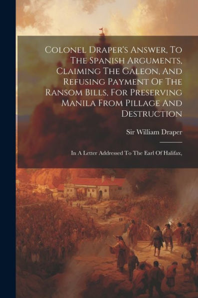 Colonel Draper's Answer, To The Spanish Arguments, Claiming The Galeon, And Refusing Payment Of The Ransom Bills, For Preserving Manila From Pillage ... In A Letter Addressed To The Earl Of Halifax,