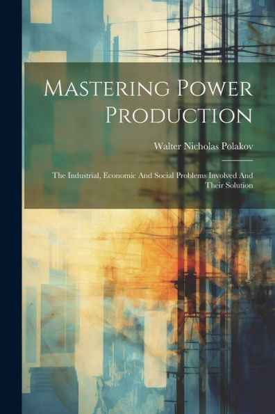 Mastering Power Production: The Industrial, Economic And Social Problems Involved And Their Solution