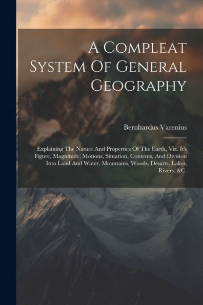 A Compleat System Of General Geography: Explaining The Nature And Properties Of The Earth, Viz. It's Figure, Magnitude, Motions, Situation, Contents, ... Mountains, Woods, Desarts, Lakes, Rivers, &C.