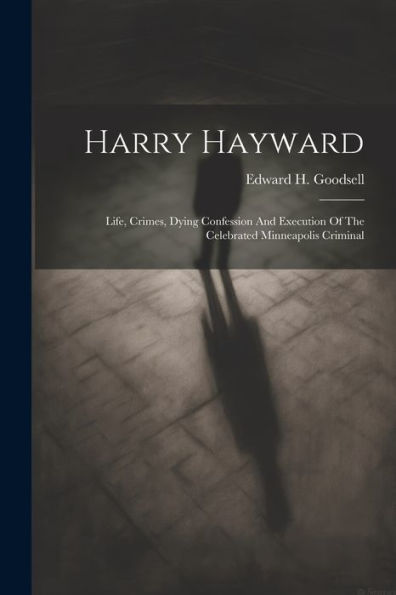 Harry Hayward: Life, Crimes, Dying Confession And Execution Of The Celebrated Minneapolis Criminal
