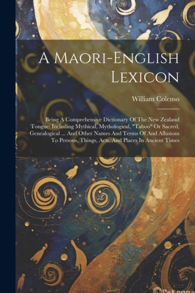 A Maori-English Lexicon: Being A Comprehensive Dictionary Of The New Zealand Tongue: Including Mythical, Mythological, "Taboo" Or Sacred, Genealogical ... Things, Acts, And Places In Ancient Times