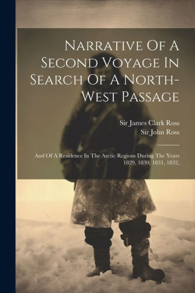 Narrative Of A Second Voyage In Search Of A North-West Passage: And Of A Residence In The Arctic Regions During The Years 1829, 1830, 1831, 1832,