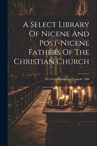 A Select Library Of Nicene And Post-Nicene Fathers Of The Christian Church: The Seven Ecumenical Councils. 1900