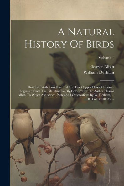 A Natural History Of Birds: Illustrated With Two Hundred And Five Copper Plates, Curiously Engraven From The Life. And Exactly Colour'D By The Author ... W. Derham, ... In Two Volumes. ...; Volume 1