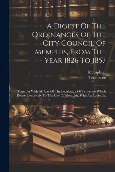 A Digest Of The Ordinances Of The City Council Of Memphis, From The Year 1826 To 1857: Together With All Acts Of The Legislature Of Tennessee Which ... To The City Of Memphis, With An Appendix - 9781021539090
