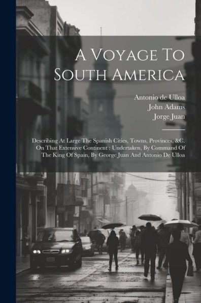 A Voyage To South America: Describing At Large The Spanish Cities, Towns, Provinces, &C. On That Extensive Continent: Undertaken, By Command Of The King Of Spain, By George Juan And Antonio De Ulloa