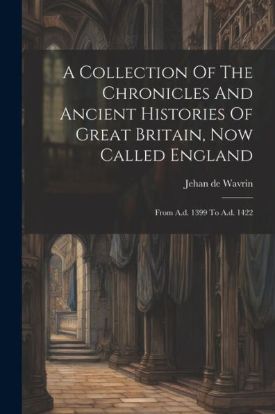 A Collection Of The Chronicles And Ancient Histories Of Great Britain, Now Called England: From A.D. 1399 To A.D. 1422