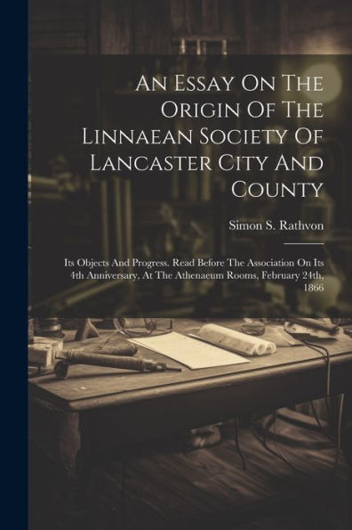 An Essay On The Origin Of The Linnaean Society Of Lancaster City And County: Its Objects And Progress. Read Before The Association On Its 4Th Anniversary, At The Athenaeum Rooms, February 24Th, 1866