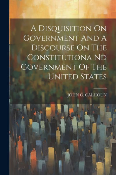 A Disquisition On Government And A Discourse On The Constitutiona Nd Government Of The United States