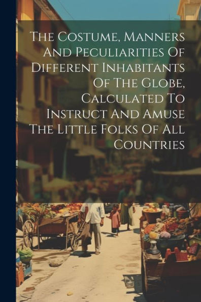 The Costume, Manners And Peculiarities Of Different Inhabitants Of The Globe, Calculated To Instruct And Amuse The Little Folks Of All Countries