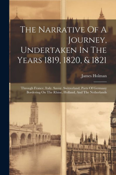 The Narrative Of A Journey, Undertaken In The Years 1819, 1820, & 1821: Through France, Italy, Savoy, Switzerland, Parts Of Germany Bordering On The Rhine, Holland, And The Netherlands