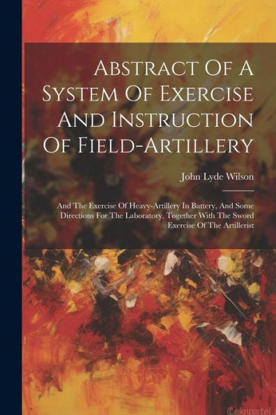 Abstract Of A System Of Exercise And Instruction Of Field-Artillery: And The Exercise Of Heavy-Artillery In Battery, And Some Directions For The ... With The Sword Exercise Of The Artillerist