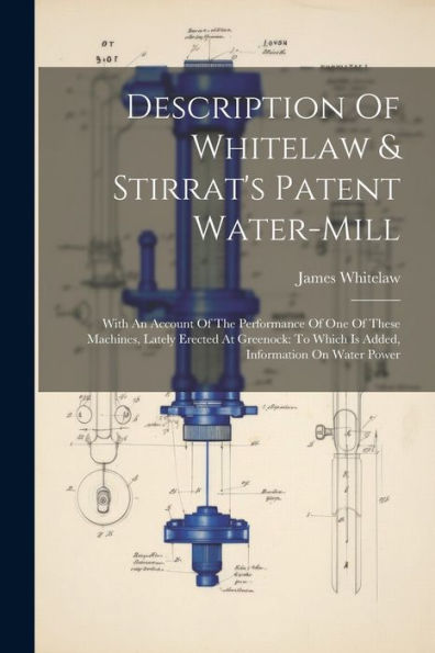 Description Of Whitelaw & Stirrat's Patent Water-Mill: With An Account Of The Performance Of One Of These Machines, Lately Erected At Greenock: To Which Is Added, Information On Water Power