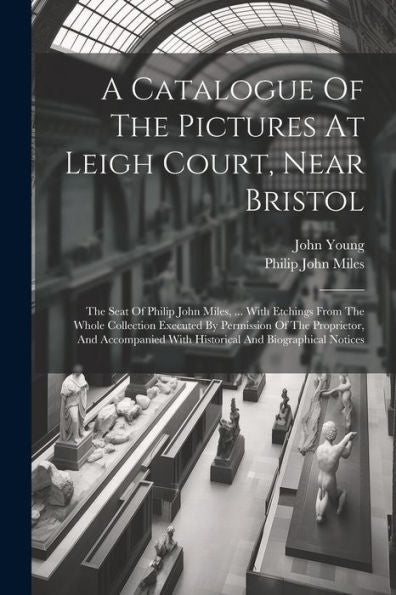 A Catalogue Of The Pictures At Leigh Court, Near Bristol: The Seat Of Philip John Miles, ... With Etchings From The Whole Collection Executed By ... With Historical And Biographical Notices