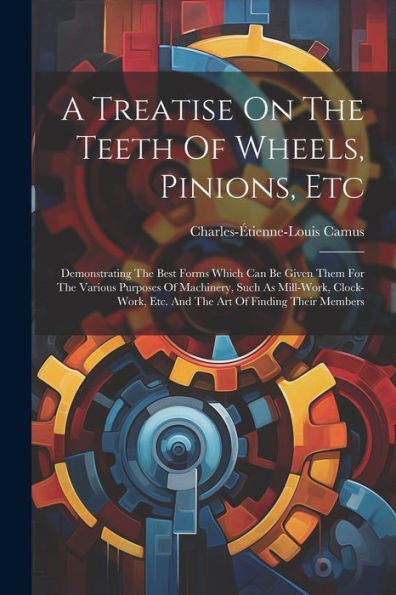 A Treatise On The Teeth Of Wheels, Pinions, Etc: Demonstrating The Best Forms Which Can Be Given Them For The Various Purposes Of Machinery, Such As ... Etc. And The Art Of Finding Their Members