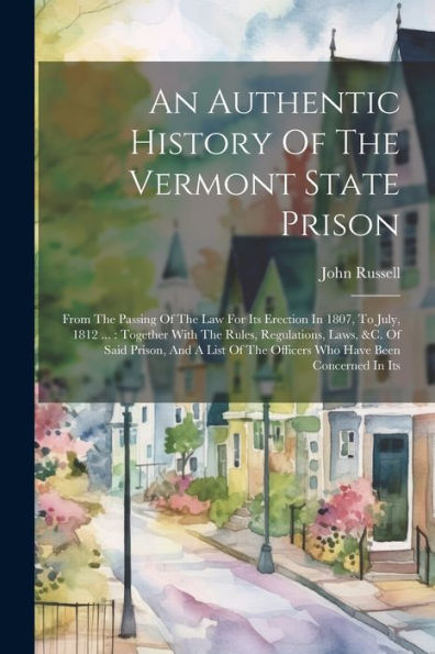 An Authentic History Of The Vermont State Prison: From The Passing Of The Law For Its Erection In 1807, To July, 1812 ...: Together With The Rules, ... The Officers Who Have Been Concerned In Its
