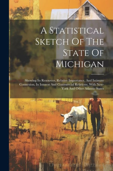 A Statistical Sketch Of The State Of Michigan: Showing Its Resources, Relative Importance, And Intimate Connexion, In Interest And Commercial Relations, With New-York And Other Atlantic States