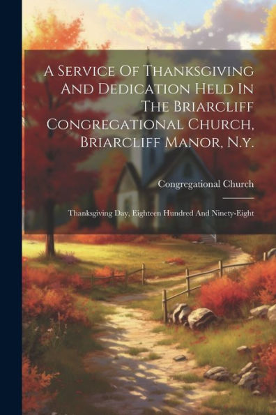 A Service Of Thanksgiving And Dedication Held In The Briarcliff Congregational Church, Briarcliff Manor, N.Y.: Thanksgiving Day, Eighteen Hundred And Ninety-Eight