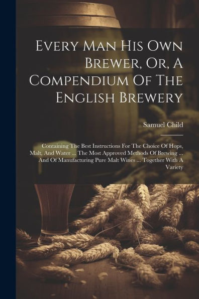 Every Man His Own Brewer, Or, A Compendium Of The English Brewery: Containing The Best Instructions For The Choice Of Hops, Malt, And Water ... The ... Pure Malt Wines ... Together With A Variety