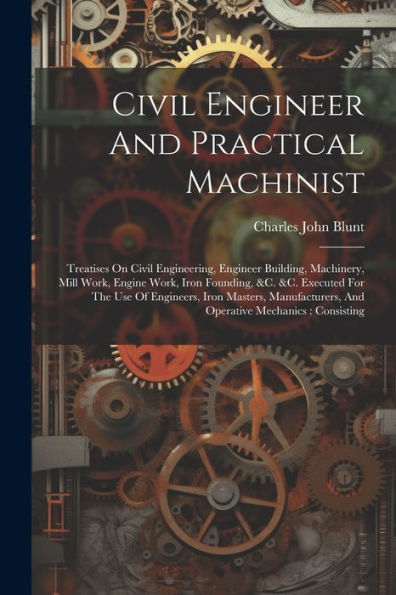 Civil Engineer And Practical Machinist: Treatises On Civil Engineering, Engineer Building, Machinery, Mill Work, Engine Work, Iron Founding, &C. &C. ... And Operative Mechanics: Consisting