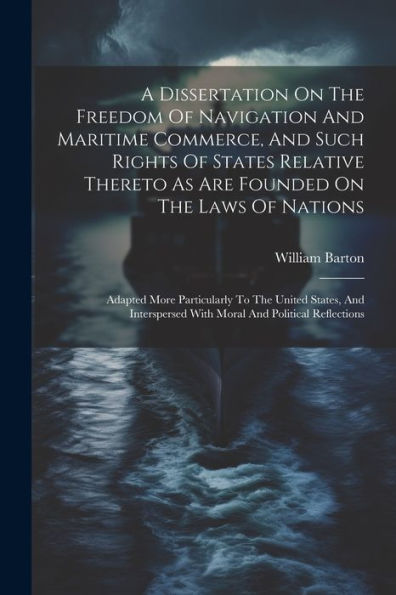 A Dissertation On The Freedom Of Navigation And Maritime Commerce, And Such Rights Of States Relative Thereto As Are Founded On The Laws Of Nations: ... With Moral And Political Reflections