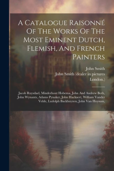 A Catalogue Raisonné Of The Works Of The Most Eminent Dutch, Flemish, And French Painters: Jacob Ruysdael, Minderhout Hobema, John And Andrew Both, ... Velde, Ludolph Backhuyzen, John Van Huysum,
