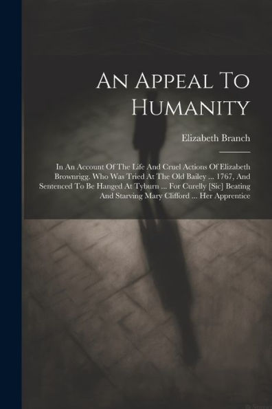 An Appeal To Humanity: In An Account Of The Life And Cruel Actions Of Elizabeth Brownrigg. Who Was Tried At The Old Bailey ... 1767, And Sentenced To ... And Starving Mary Clifford ... Her Apprentice