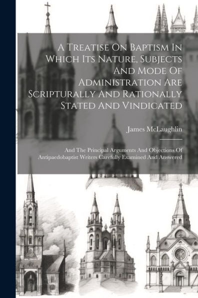 A Treatise On Baptism In Which Its Nature, Subjects And Mode Of Administration Are Scripturally And Rationally Stated And Vindicated: And The ... Writers Carefully Examined And Answered