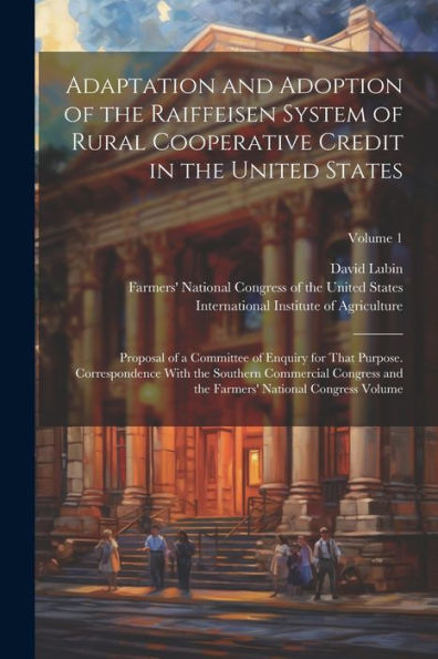 Adaptation And Adoption Of The Raiffeisen System Of Rural Cooperative Credit In The United States: Proposal Of A Committee Of Enquiry For That ... Farmers' National Congress Volume; Volume 1