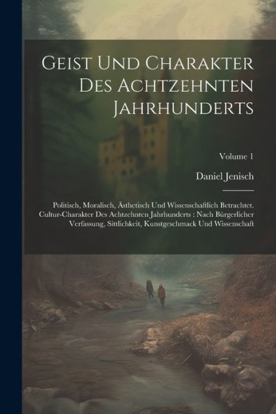 Geist Und Charakter Des Achtzehnten Jahrhunderts: Politisch, Moralisch, Ästhetisch Und Wissenschaftlich Betrachtet. Cultur-Charakter Des Achtzehnten ... Kunstgeschmack Und Wissenschaft; Volume 1