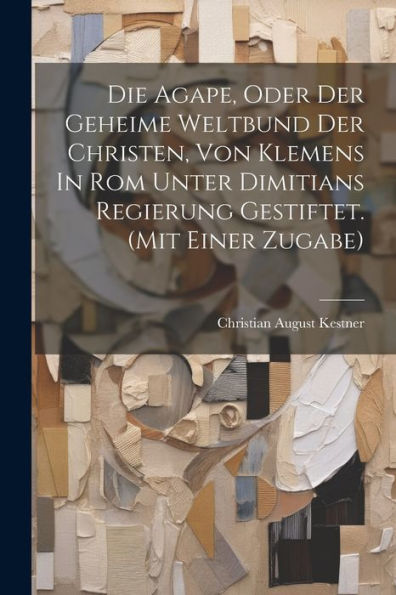 Die Agape, Oder Der Geheime Weltbund Der Christen, Von Klemens In Rom Unter Dimitians Regierung Gestiftet. (Mit Einer Zugabe)