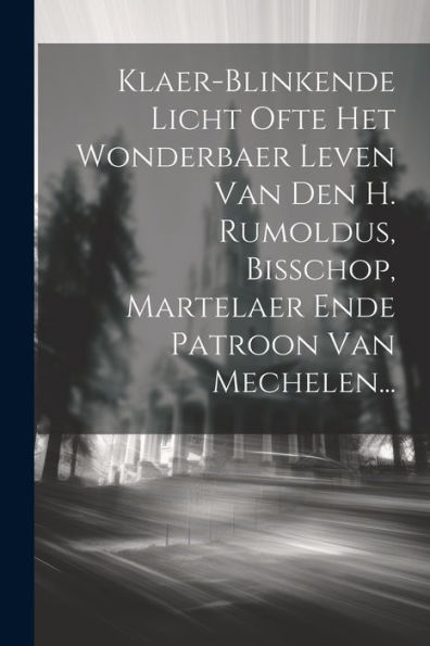 Klaer-Blinkende Licht Ofte Het Wonderbaer Leven Van Den H. Rumoldus, Bisschop, Martelaer Ende Patroon Van Mechelen... (Dutch Edition)