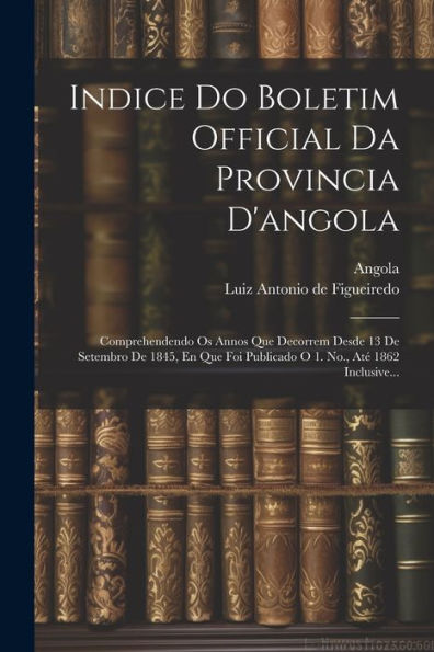 Indice Do Boletim Official Da Provincia D'Angola: Comprehendendo Os Annos Que Decorrem Desde 13 De Setembro De 1845, En Que Foi Publicado O 1. No., Até 1862 Inclusive... (Portuguese Edition)