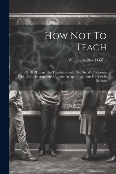 How Not To Teach: Or 100 Things The Teacher Should Not Do. With Reasons Why. Also, An Appendix Containing Apt Quatations For Use In Schools