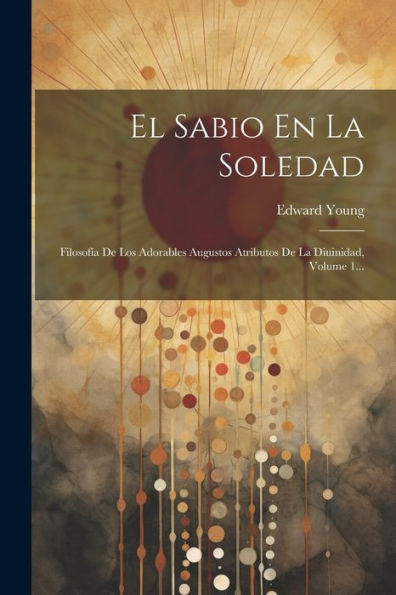 El Sabio En La Soledad: Filosofía De Los Adorables Augustos Atributos De La Diuinidad, Volume 1... (Spanish Edition)