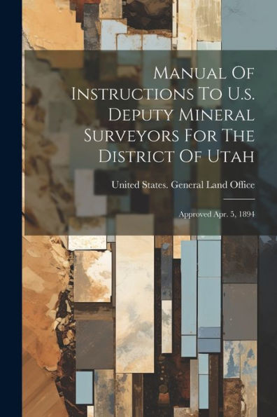 Manual Of Instructions To U.S. Deputy Mineral Surveyors For The District Of Utah: Approved Apr. 5, 1894