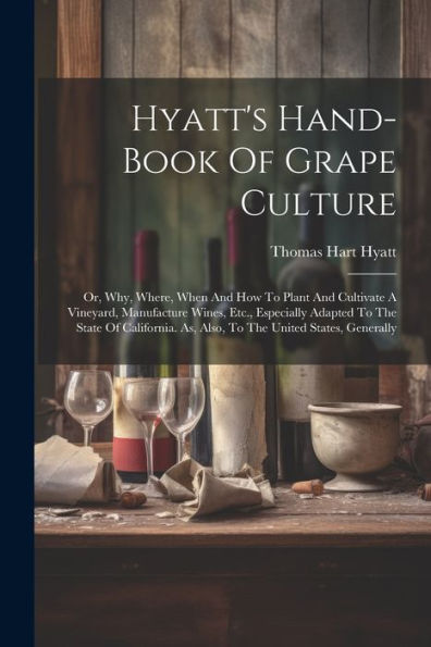 Hyatt's Hand-Book Of Grape Culture: Or, Why, Where, When And How To Plant And Cultivate A Vineyard, Manufacture Wines, Etc., Especially Adapted To The ... As, Also, To The United States, Generally