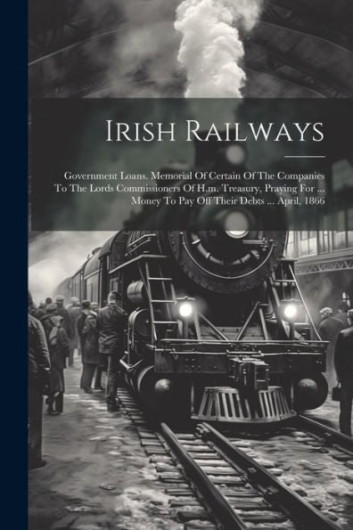 Irish Railways: Government Loans. Memorial Of Certain Of The Companies To The Lords Commissioners Of H.M. Treasury, Praying For ... Money To Pay Off Their Debts ... April, 1866