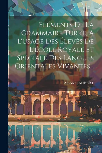 Eléments De La Grammaire Turke, A L'Usage Des Élevès De L'École Royale Et Spéciale Des Langues Orientales Vivantes... (French Edition)