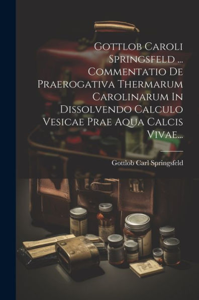 Gottlob Caroli Springsfeld ... Commentatio De Praerogativa Thermarum Carolinarum In Dissolvendo Calculo Vesicae Prae Aqua Calcis Vivae... (Latin Edition)