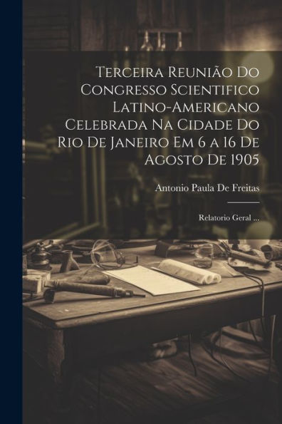 Terceira Reunião Do Congresso Scientifico Latino-Americano Celebrada Na Cidade Do Rio De Janeiro Em 6 A 16 De Agosto De 1905: Relatorio Geral ... (Portuguese Edition)