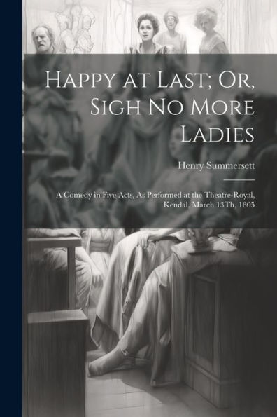 Happy At Last; Or, Sigh No More Ladies: A Comedy In Five Acts, As Performed At The Theatre-Royal, Kendal, March 13Th, 1805