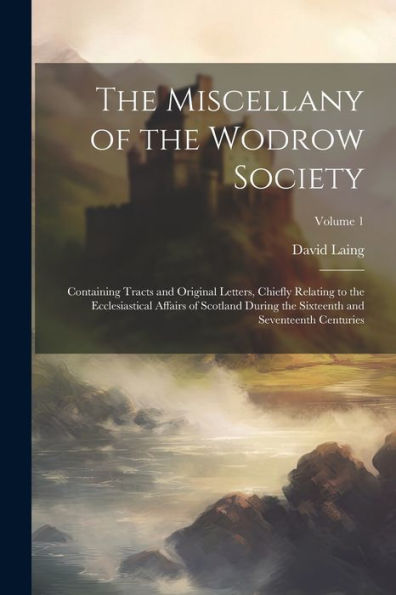 The Miscellany Of The Wodrow Society: Containing Tracts And Original Letters, Chiefly Relating To The Ecclesiastical Affairs Of Scotland During The Sixteenth And Seventeenth Centuries; Volume 1