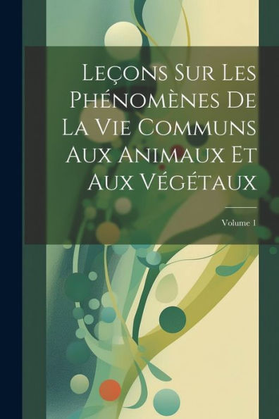 Leçons Sur Les Phénomènes De La Vie Communs Aux Animaux Et Aux Végétaux; Volume 1 (French Edition)